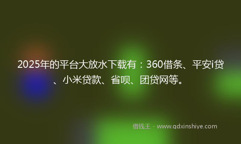2025年的平台大放水下载有：360借条、平安i贷、小米贷款、省呗、团贷网等。