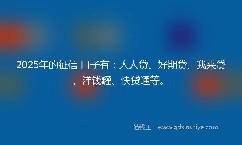 2025年的征信 口子有：人人贷、好期贷、我来贷、洋钱罐、快贷通等。