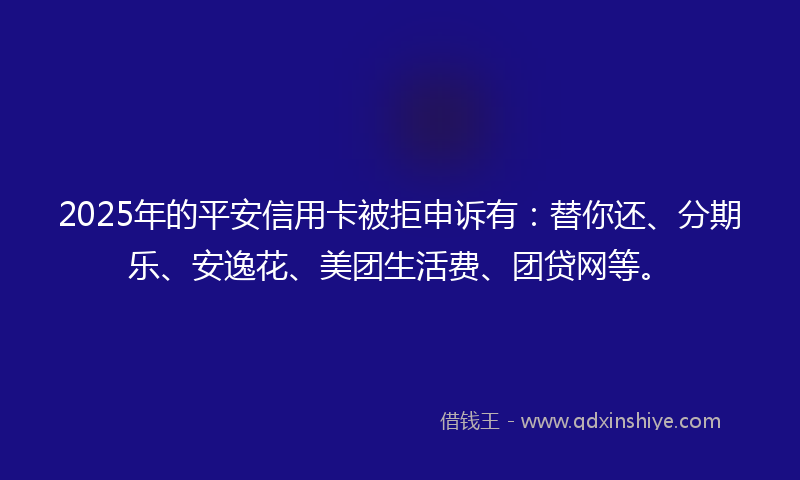 2025年的平安信用卡被拒申诉有：替你还、分期乐、安逸花、美团生活费、团贷网等。
