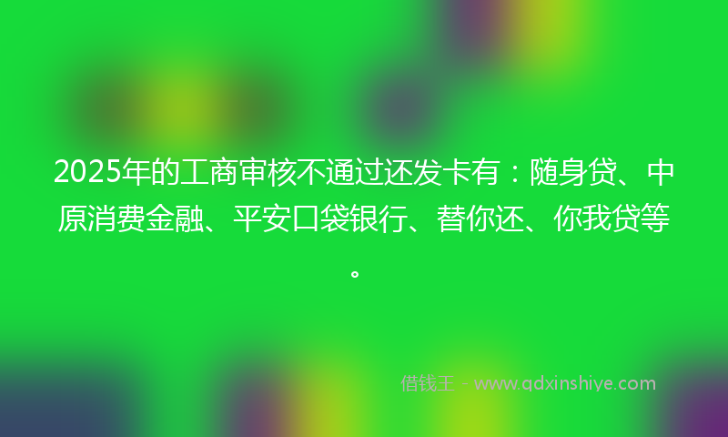 2025年的工商审核不通过还发卡有：随身贷、中原消费金融、平安口袋银行、替你还、你我贷等。