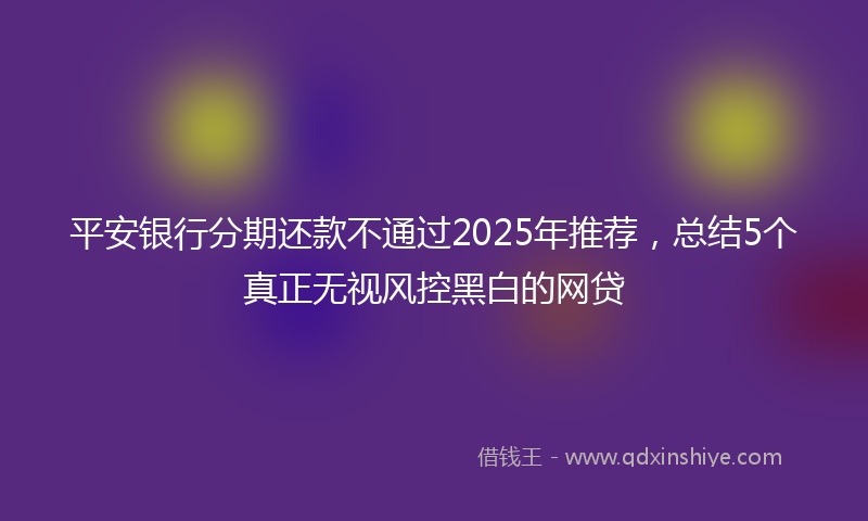 平安银行分期还款不通过2025年推荐，总结5个真正无视风控黑白的网贷
