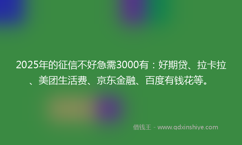 2025年的征信不好急需3000有：好期贷、拉卡拉、美团生活费、京东金融、百度有钱花等。