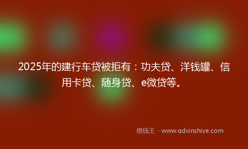 2025年的建行车贷被拒有：功夫贷、洋钱罐、信用卡贷、随身贷、e微贷等。