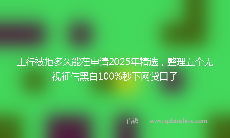 工行被拒多久能在申请2025年精选，整理五个无视征信黑白100%秒下网贷口子