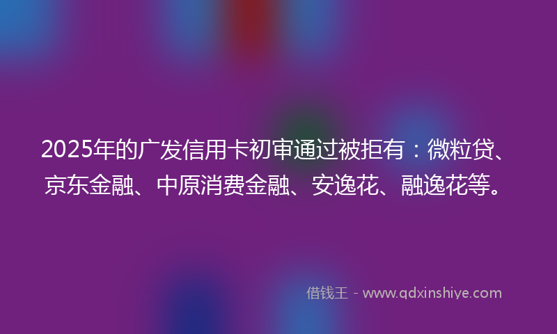 2025年的广发信用卡初审通过被拒有：微粒贷、京东金融、中原消费金融、安逸花、融逸花等。