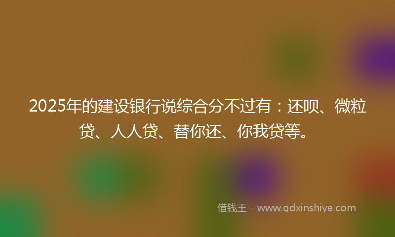 2025年的建设银行说综合分不过有：还呗、微粒贷、人人贷、替你还、你我贷等。