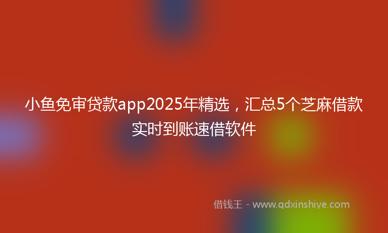 小鱼免审贷款app2025年精选，汇总5个芝麻借款实时到账速借软件
