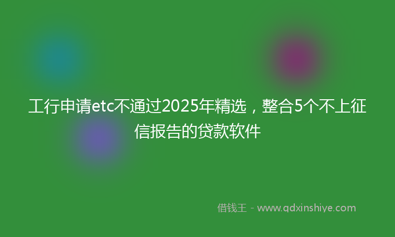 工行申请etc不通过2025年精选，整合5个不上征信报告的贷款软件