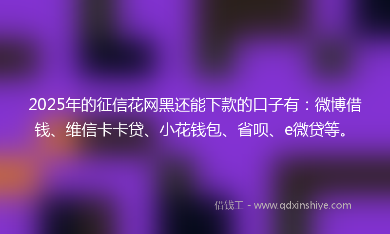 2025年的征信花网黑还能下款的口子有：微博借钱、维信卡卡贷、小花钱包、省呗、e微贷等。