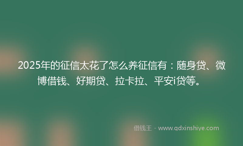 2025年的征信太花了怎么养征信有：随身贷、微博借钱、好期贷、拉卡拉、平安i贷等。