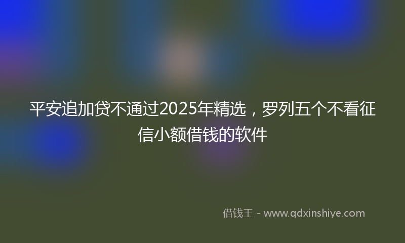 平安追加贷不通过2025年精选，罗列五个不看征信小额借钱的软件