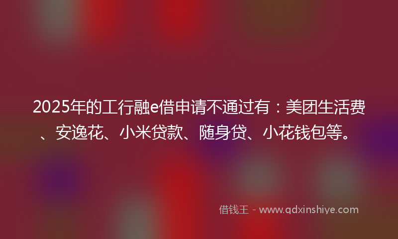 2025年的工行融e借申请不通过有：美团生活费、安逸花、小米贷款、随身贷、小花钱包等。