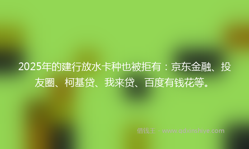 2025年的建行放水卡种也被拒有：京东金融、投友圈、柯基贷、我来贷、百度有钱花等。