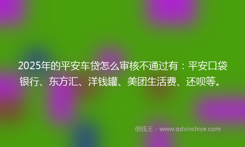 2025年的平安车贷怎么审核不通过有：平安口袋银行、东方汇、洋钱罐、美团生活费、还呗等。