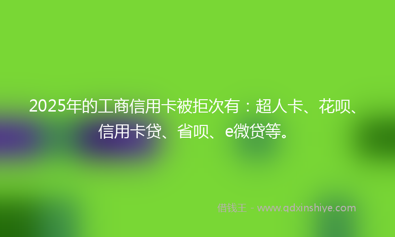 2025年的工商信用卡被拒次有：超人卡、花呗、信用卡贷、省呗、e微贷等。