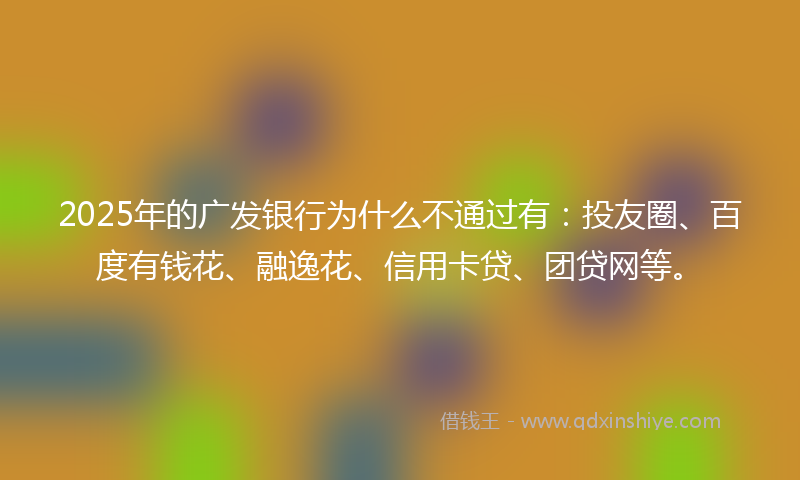 2025年的广发银行为什么不通过有：投友圈、百度有钱花、融逸花、信用卡贷、团贷网等。