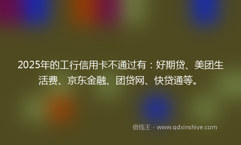 2025年的工行信用卡不通过有：好期贷、美团生活费、京东金融、团贷网、快贷通等。