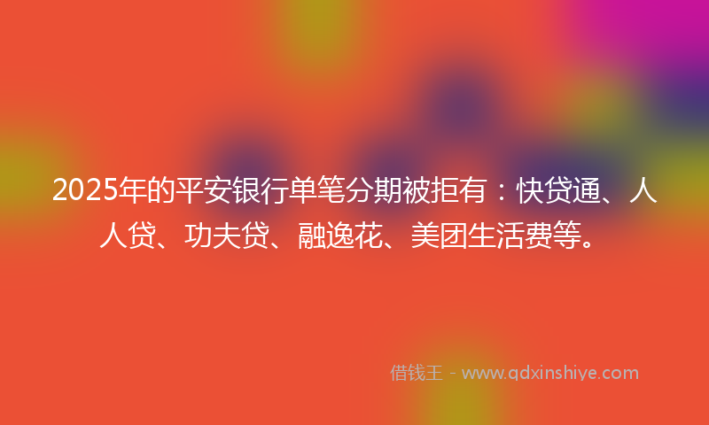 2025年的平安银行单笔分期被拒有：快贷通、人人贷、功夫贷、融逸花、美团生活费等。