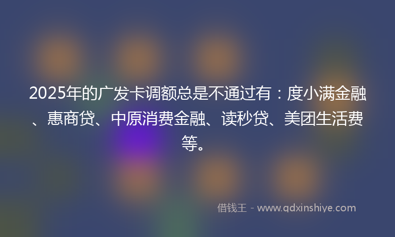 2025年的广发卡调额总是不通过有：度小满金融、惠商贷、中原消费金融、读秒贷、美团生活费等。