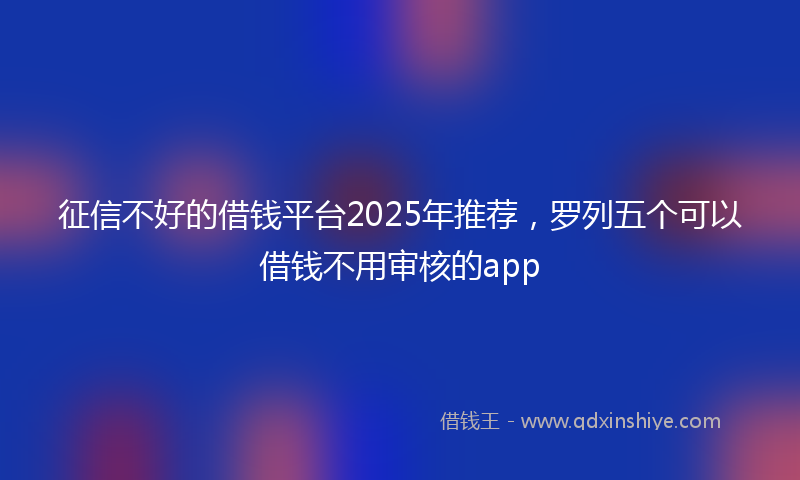 征信不好的借钱平台2025年推荐，罗列五个可以借钱不用审核的app