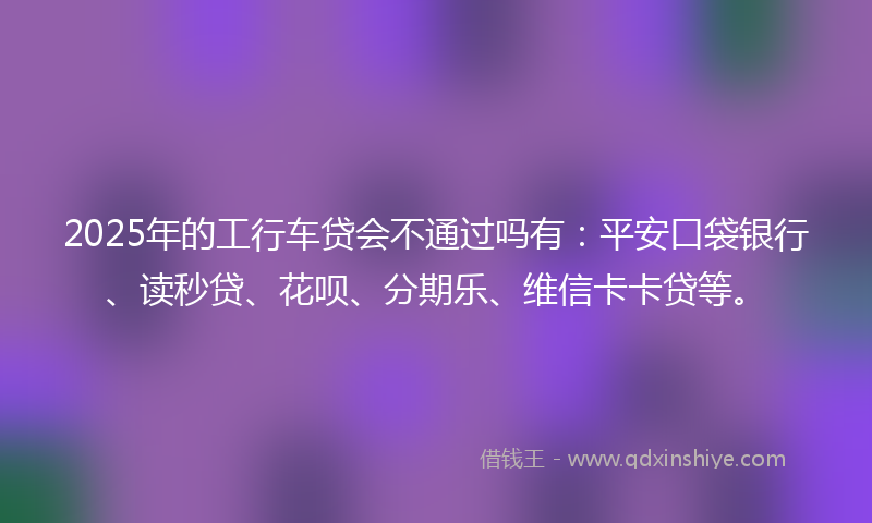 2025年的工行车贷会不通过吗有：平安口袋银行、读秒贷、花呗、分期乐、维信卡卡贷等。