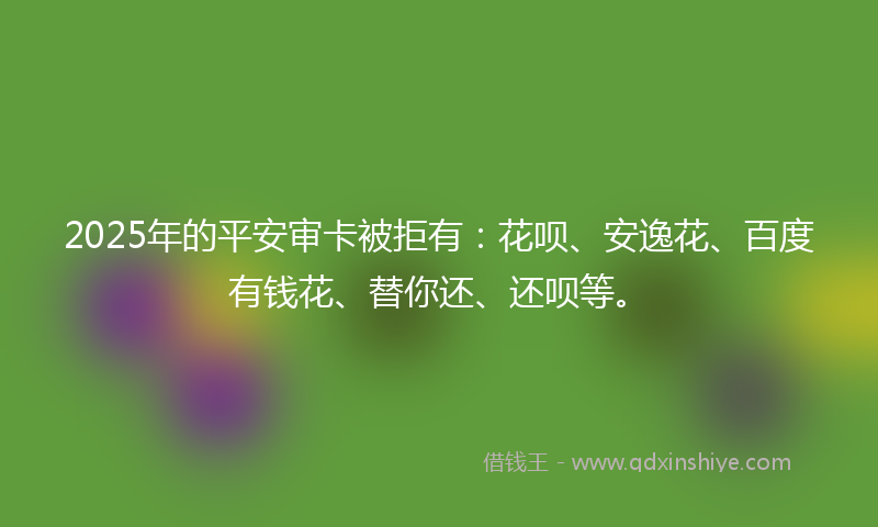 2025年的平安审卡被拒有：花呗、安逸花、百度有钱花、替你还、还呗等。