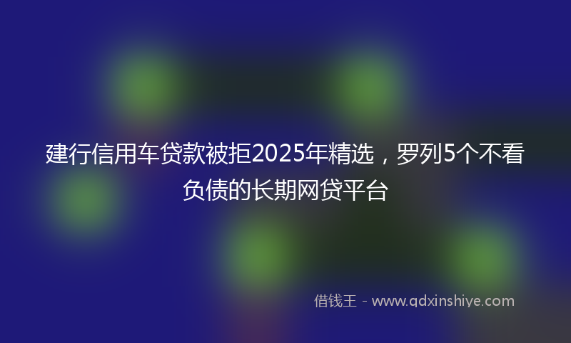建行信用车贷款被拒2025年精选，罗列5个不看负债的长期网贷平台