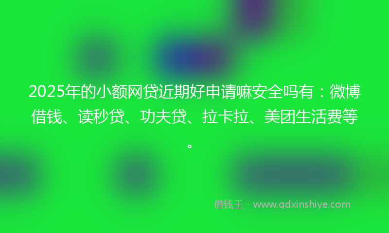 2025年的小额网贷近期好申请嘛安全吗有：微博借钱、读秒贷、功夫贷、拉卡拉、美团生活费等。