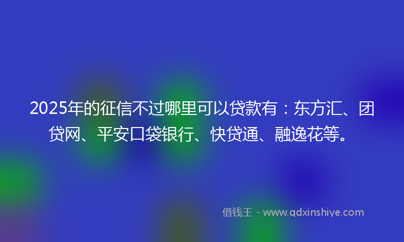 2025年的征信不过哪里可以贷款有：东方汇、团贷网、平安口袋银行、快贷通、融逸花等。