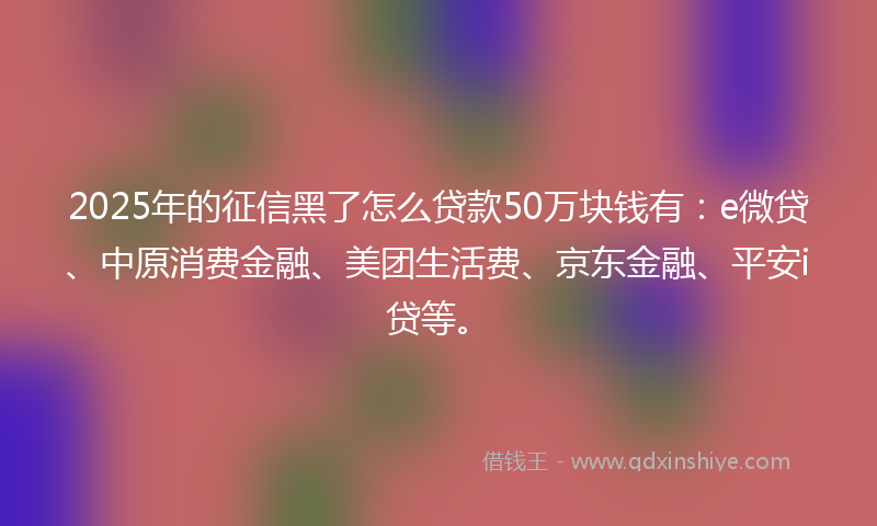 2025年的征信黑了怎么贷款50万块钱有：e微贷、中原消费金融、美团生活费、京东金融、平安i贷等。