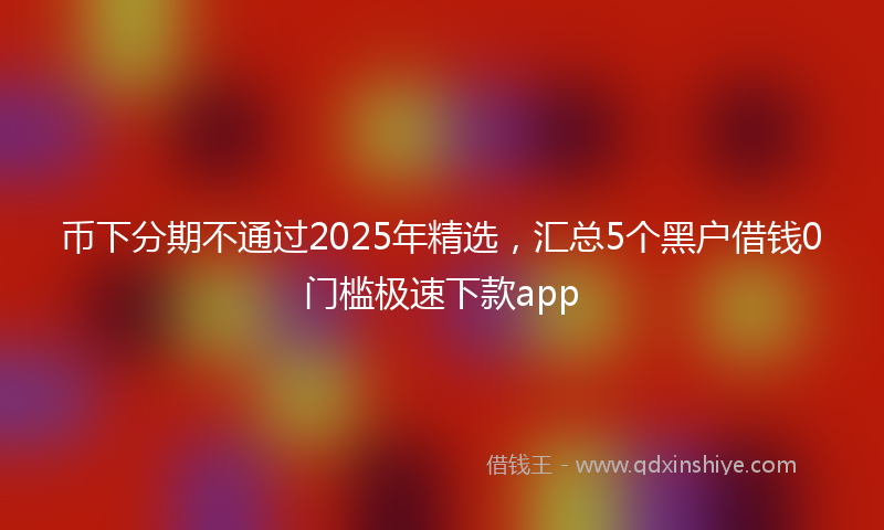 币下分期不通过2025年精选，汇总5个黑户借钱0门槛极速下款app