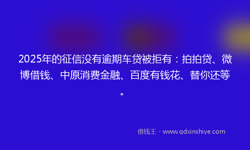 2025年的征信没有逾期车贷被拒有：拍拍贷、微博借钱、中原消费金融、百度有钱花、替你还等。
