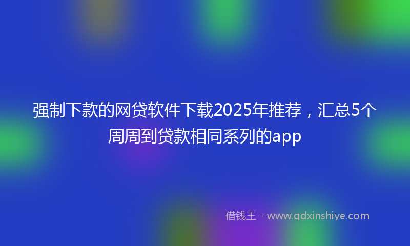 强制下款的网贷软件下载2025年推荐，汇总5个周周到贷款相同系列的app