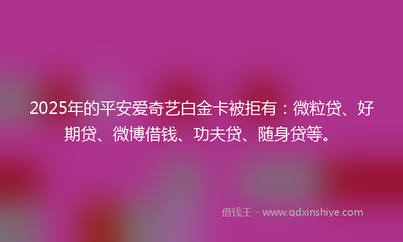 2025年的平安爱奇艺白金卡被拒有：微粒贷、好期贷、微博借钱、功夫贷、随身贷等。