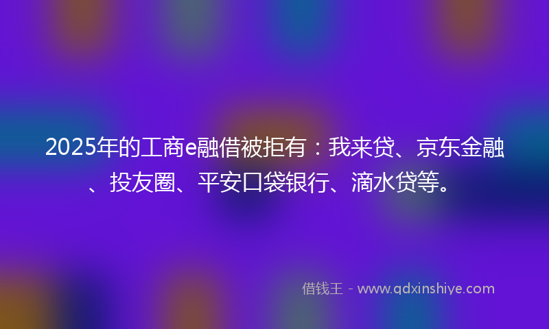 2025年的工商e融借被拒有：我来贷、京东金融、投友圈、平安口袋银行、滴水贷等。