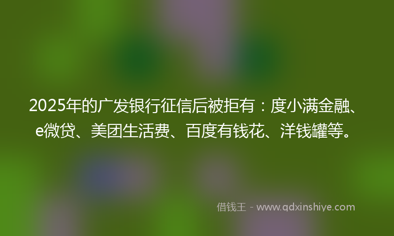 2025年的广发银行征信后被拒有：度小满金融、e微贷、美团生活费、百度有钱花、洋钱罐等。