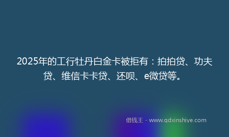 2025年的工行牡丹白金卡被拒有：拍拍贷、功夫贷、维信卡卡贷、还呗、e微贷等。