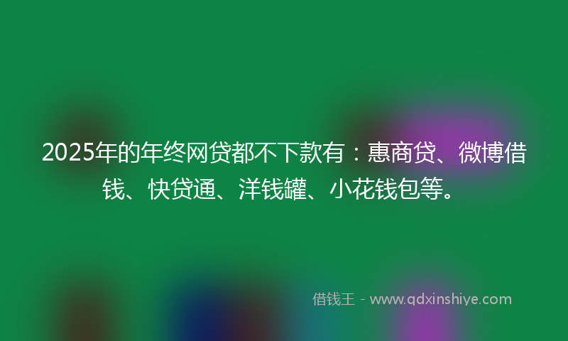 2025年的年终网贷都不下款有：惠商贷、微博借钱、快贷通、洋钱罐、小花钱包等。