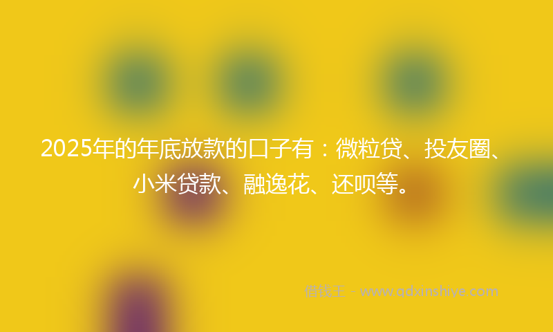 2025年的年底放款的口子有：微粒贷、投友圈、小米贷款、融逸花、还呗等。
