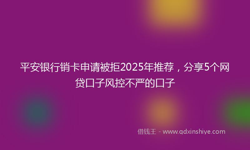 平安银行销卡申请被拒2025年推荐，分享5个网贷口子风控不严的口子