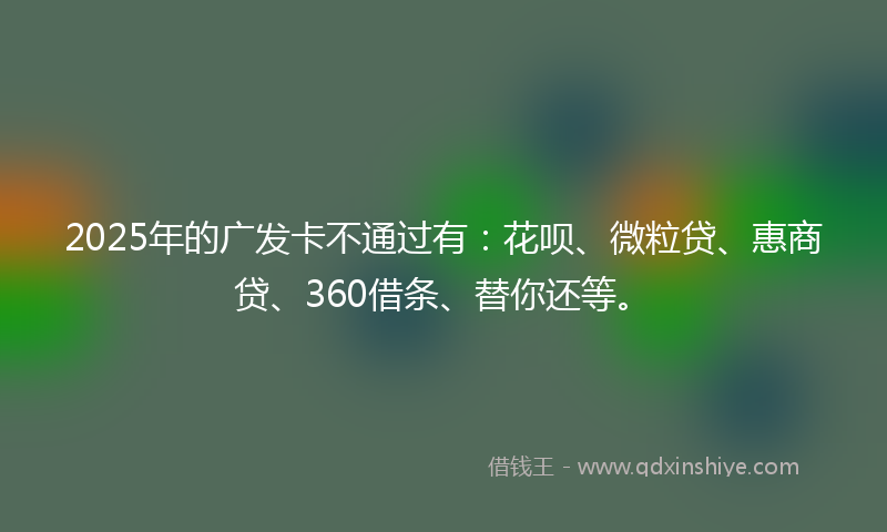 2025年的广发卡不通过有：花呗、微粒贷、惠商贷、360借条、替你还等。
