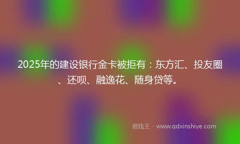 2025年的建设银行金卡被拒有：东方汇、投友圈、还呗、融逸花、随身贷等。