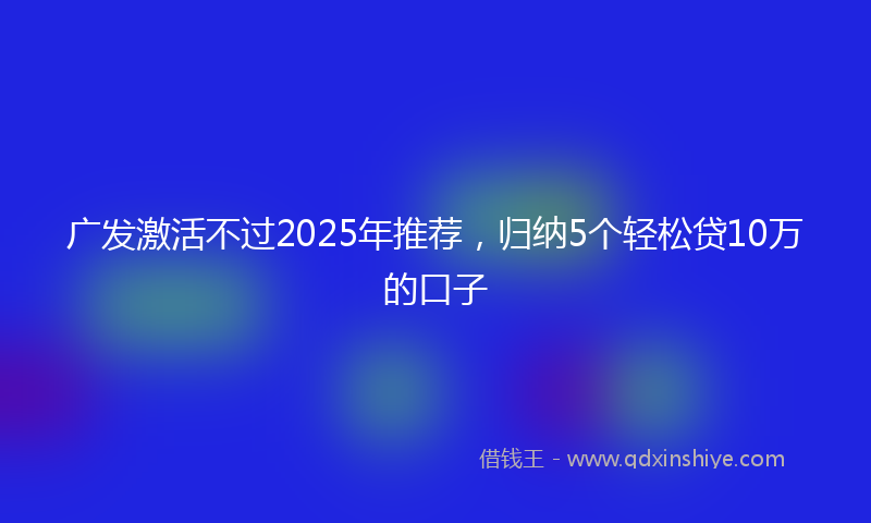 广发激活不过2025年推荐，归纳5个轻松贷10万的口子