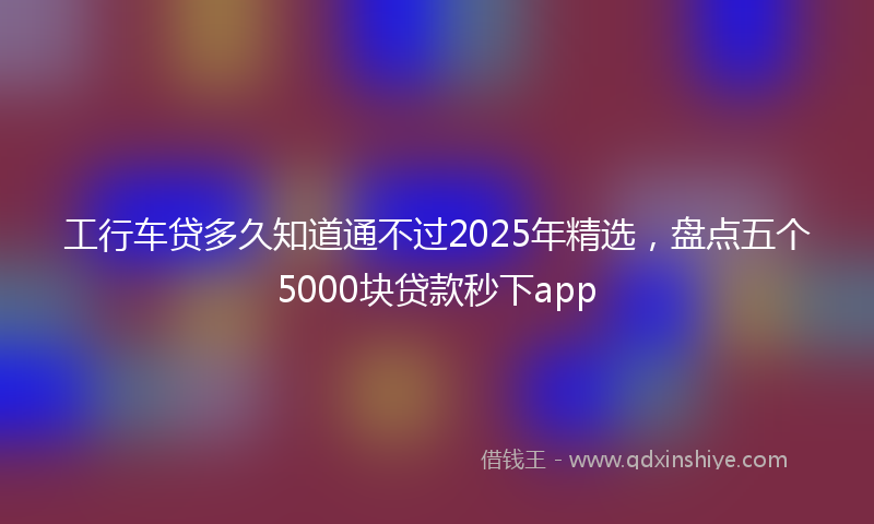 工行车贷多久知道通不过2025年精选，盘点五个5000块贷款秒下app