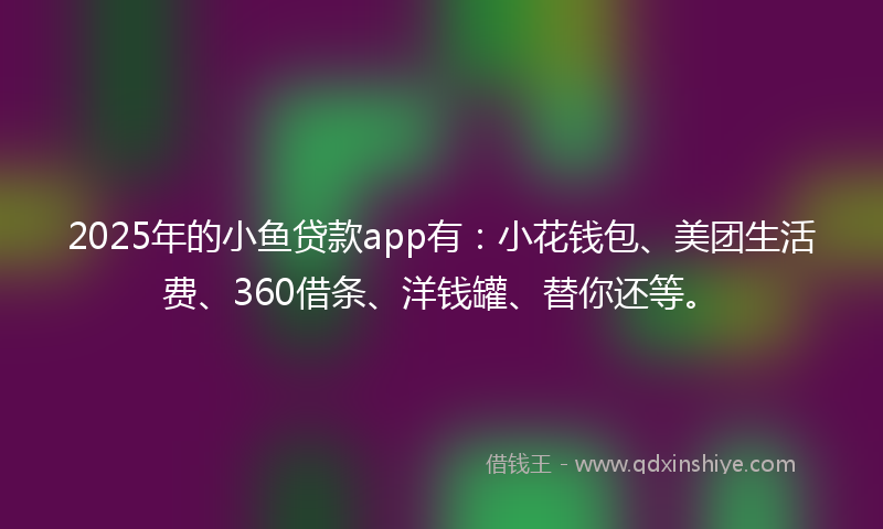 2025年的小鱼贷款app有：小花钱包、美团生活费、360借条、洋钱罐、替你还等。