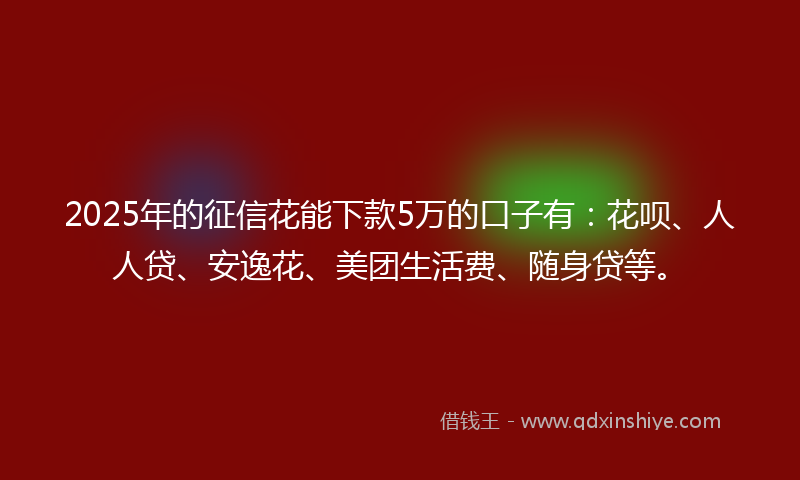 2025年的征信花能下款5万的口子有：花呗、人人贷、安逸花、美团生活费、随身贷等。