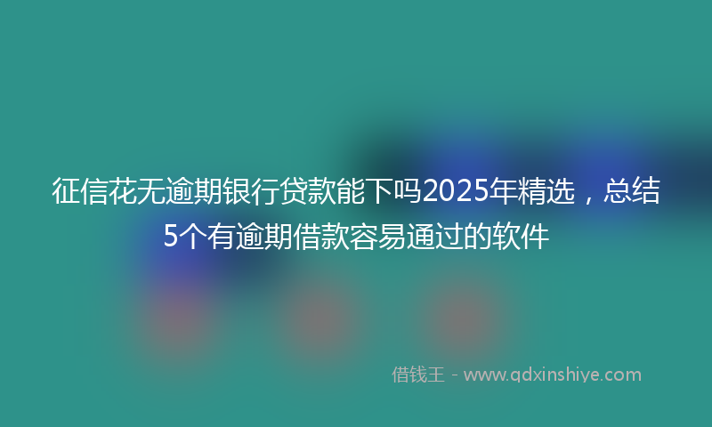 征信花无逾期银行贷款能下吗2025年精选，总结5个有逾期借款容易通过的软件