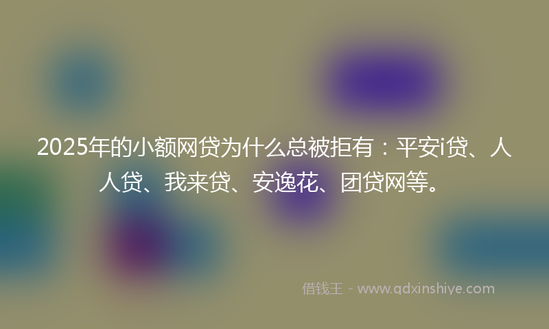 2025年的小额网贷为什么总被拒有：平安i贷、人人贷、我来贷、安逸花、团贷网等。