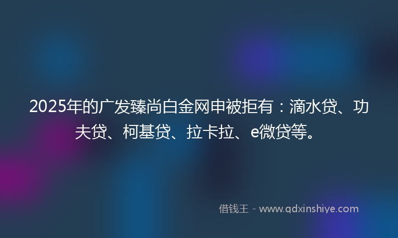 2025年的广发臻尚白金网申被拒有：滴水贷、功夫贷、柯基贷、拉卡拉、e微贷等。