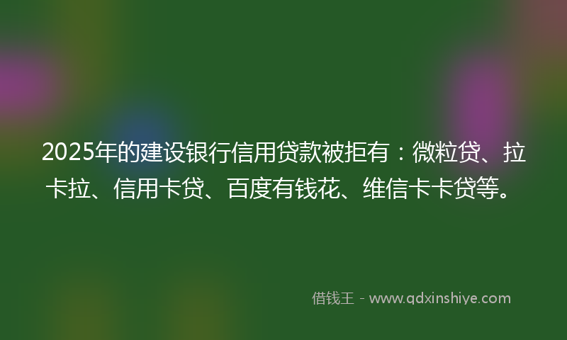 2025年的建设银行信用贷款被拒有：微粒贷、拉卡拉、信用卡贷、百度有钱花、维信卡卡贷等。